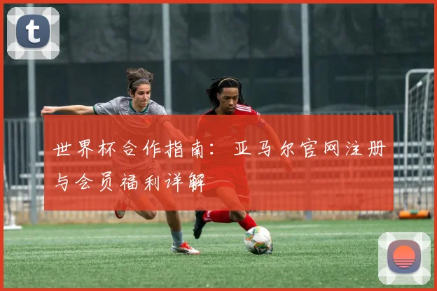 世界杯合作指南：亚马尔官网注册与会员福利详解