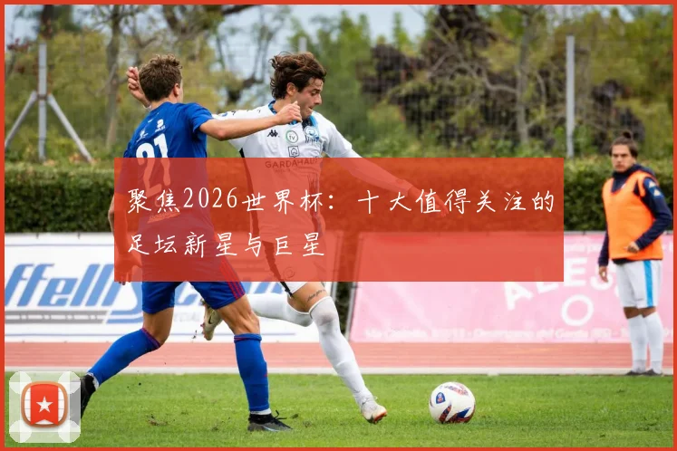 聚焦2026世界杯:十大值得关注的足坛新星与巨星