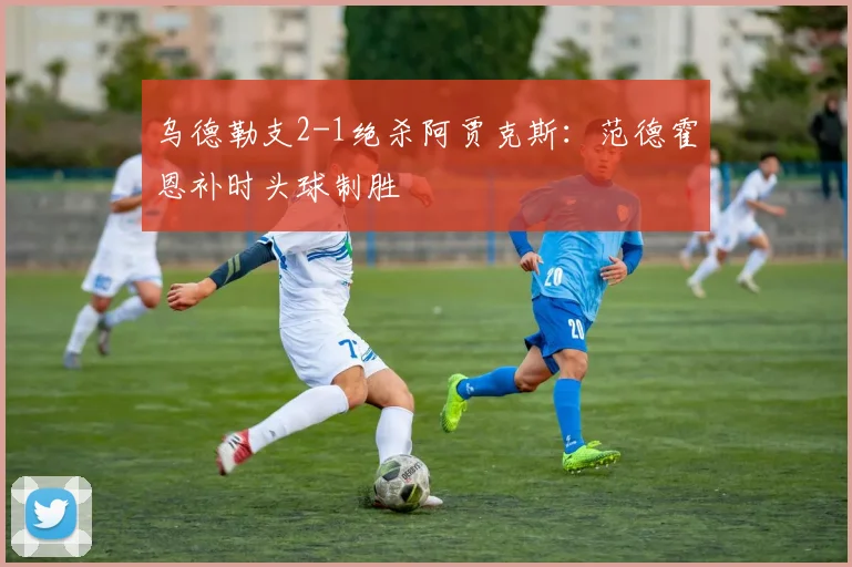 乌德勒支2-1绝杀阿贾克斯：范德霍恩补时头球制胜