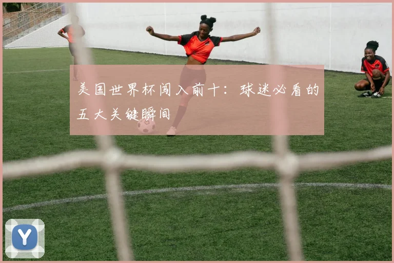 美国世界杯闯入前十：球迷必看的五大关键瞬间