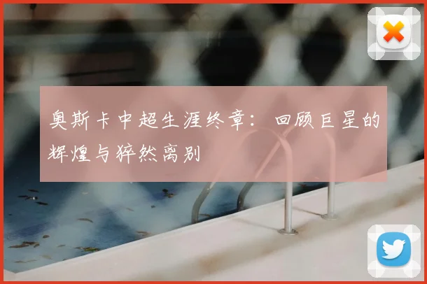 奥斯卡中超生涯终章：回顾巨星的辉煌与猝然离别