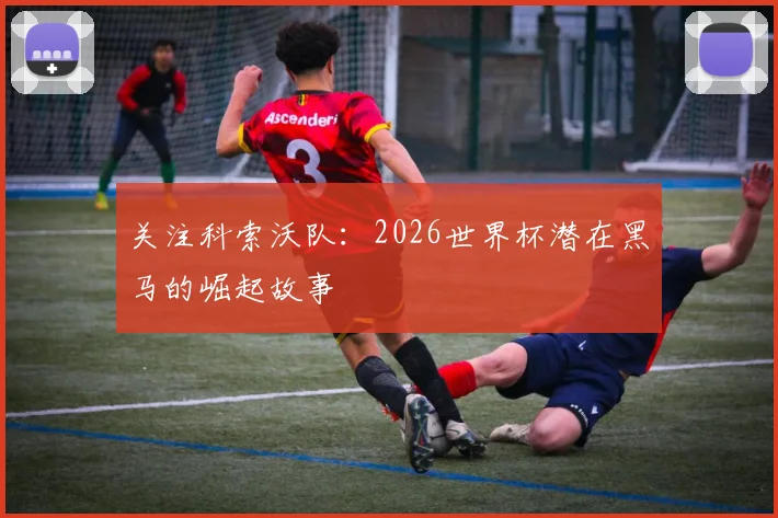 关注科索沃队：2026世界杯潜在黑马的崛起故事