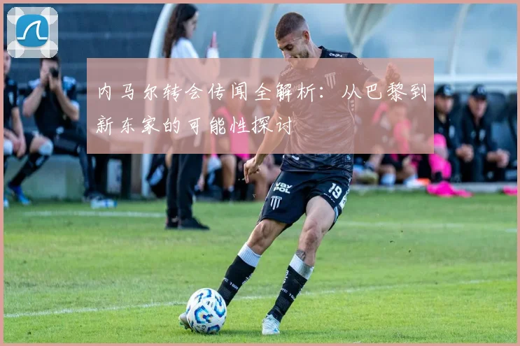 内马尔转会传闻全解析:从巴黎到新东家的可能性探讨