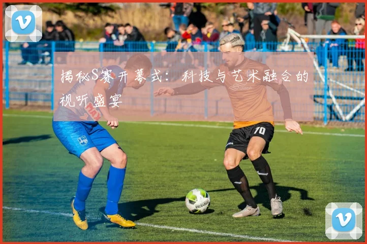 揭秘S赛开幕式：科技与艺术融合的视听盛宴