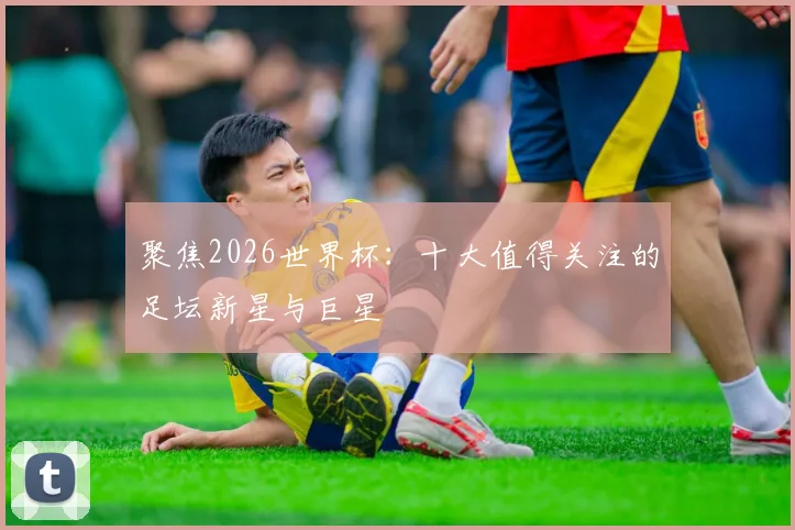 聚焦2026世界杯：十大值得关注的足坛新星与巨星