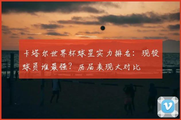 卡塔尔世界杯球星实力排名：现役球员谁最强？历届表现大对比