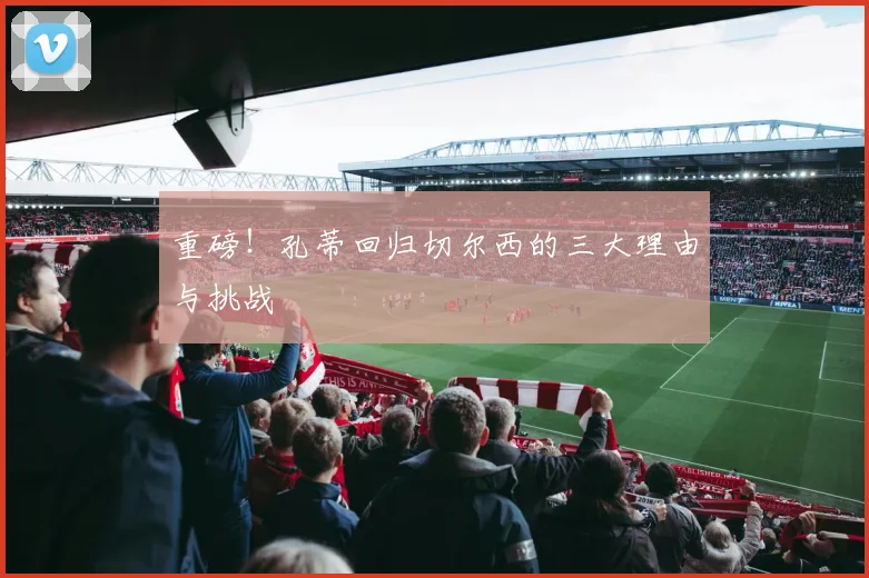 重磅！孔蒂回归切尔西的三大理由与挑战