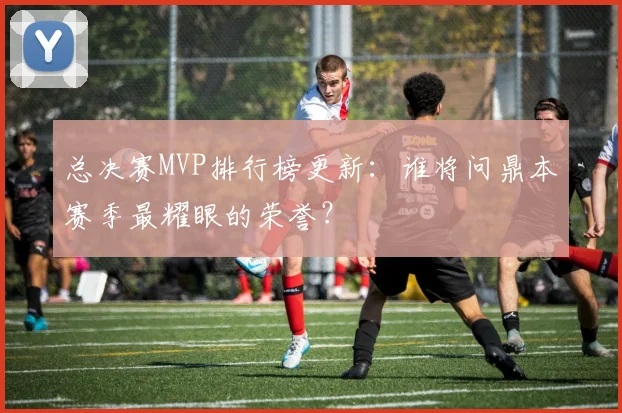 总决赛MVP排行榜更新：谁将问鼎本赛季最耀眼的荣誉？
