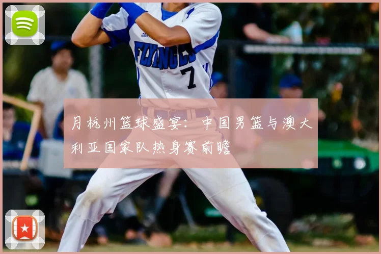 月杭州篮球盛宴:中国男篮与澳大利亚国家队热身赛前瞻